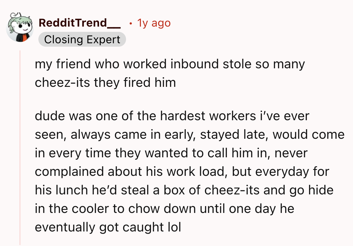screenshot - RedditTrend. 1y ago Closing Expert my friend who worked inbound stole so many cheezits they fired him dude was one of the hardest workers i've ever seen, always came in early, stayed late, would come in every time they wanted to call him in, 